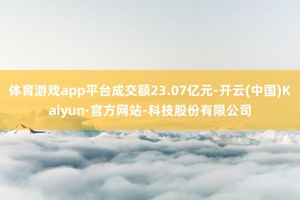 体育游戏app平台成交额23.07亿元-开云(中国)Kaiyun·官方网站-科技股份有限公司