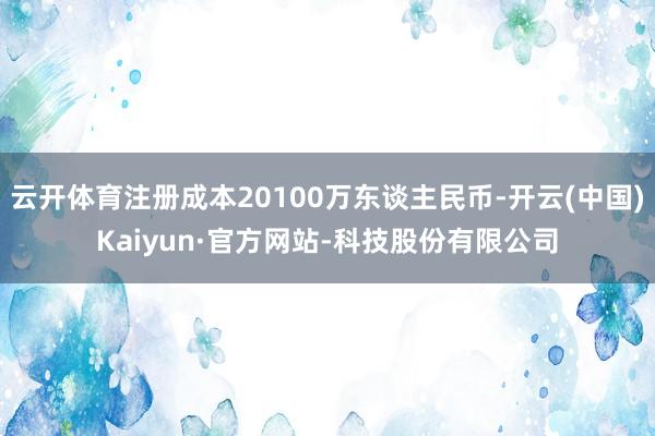 云开体育注册成本20100万东谈主民币-开云(中国)Kaiyun·官方网站-科技股份有限公司