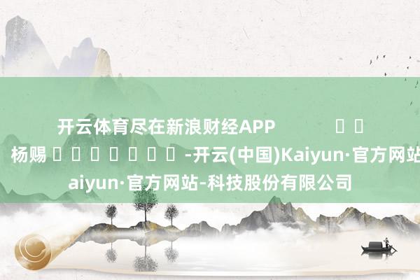 开云体育尽在新浪财经APP 连累剪辑:杨赐 -开云(中国)Kaiyun·官方网站-科技股份有限公司