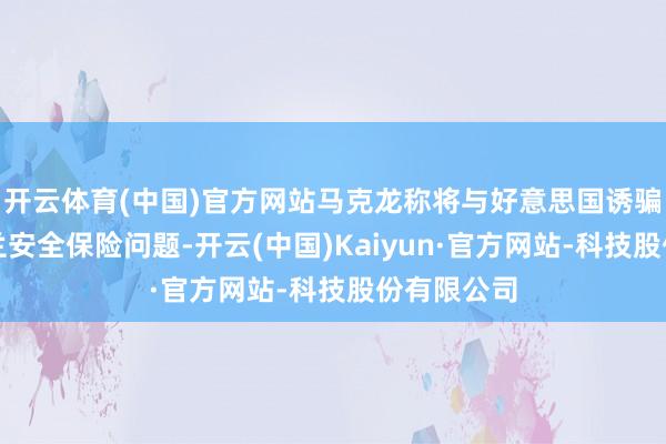 开云体育(中国)官方网站马克龙称将与好意思国诱骗贬责乌克兰安全保险问题-开云(中国)Kaiyun·官方网站-科技股份有限公司