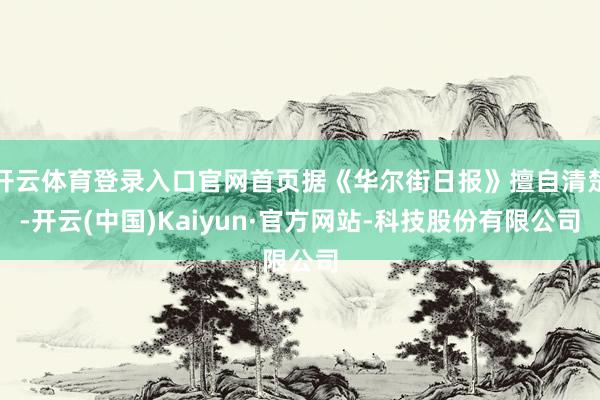 开云体育登录入口官网首页据《华尔街日报》擅自清楚-开云(中国)Kaiyun·官方网站-科技股份有限公司