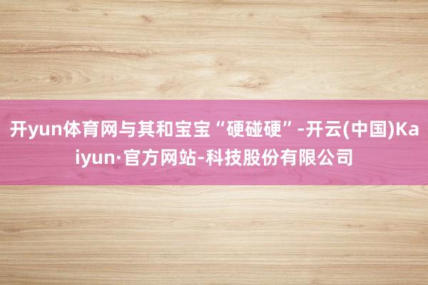 开yun体育网与其和宝宝“硬碰硬”-开云(中国)Kaiyun·官方网站-科技股份有限公司