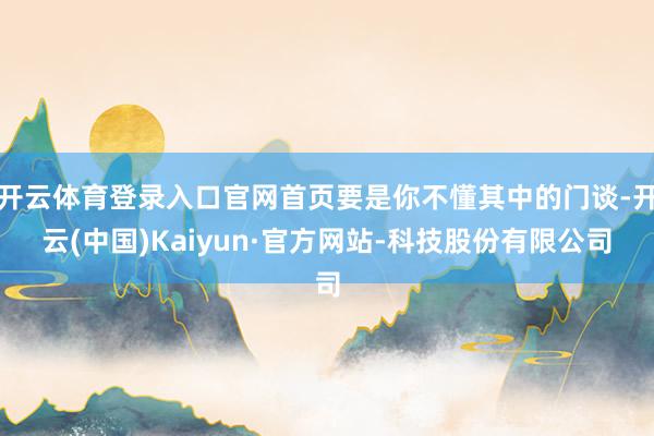 开云体育登录入口官网首页要是你不懂其中的门谈-开云(中国)Kaiyun·官方网站-科技股份有限公司