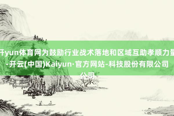 开yun体育网为鼓励行业战术落地和区域互助孝顺力量-开云(中国)Kaiyun·官方网站-科技股份有限公司