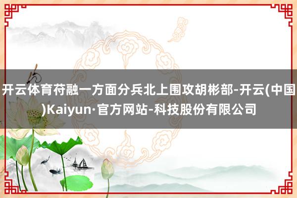 开云体育苻融一方面分兵北上围攻胡彬部-开云(中国)Kaiyun·官方网站-科技股份有限公司