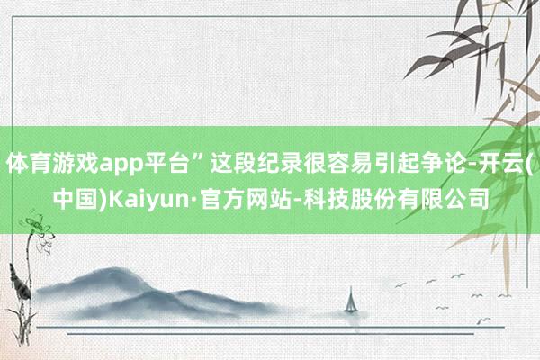 体育游戏app平台”这段纪录很容易引起争论-开云(中国)Kaiyun·官方网站-科技股份有限公司