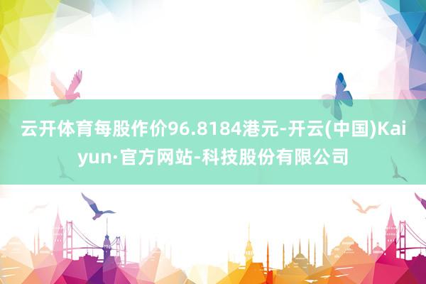 云开体育每股作价96.8184港元-开云(中国)Kaiyun·官方网站-科技股份有限公司