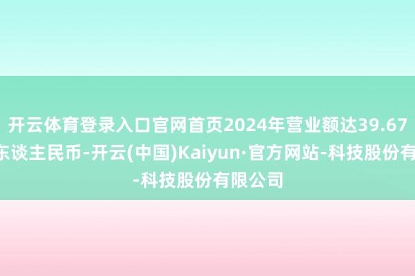 开云体育登录入口官网首页2024年营业额达39.678亿元东谈主民币-开云(中国)Kaiyun·官方网站-科技股份有限公司