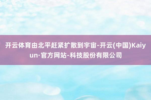 开云体育由北平赶紧扩散到宇宙-开云(中国)Kaiyun·官方网站-科技股份有限公司
