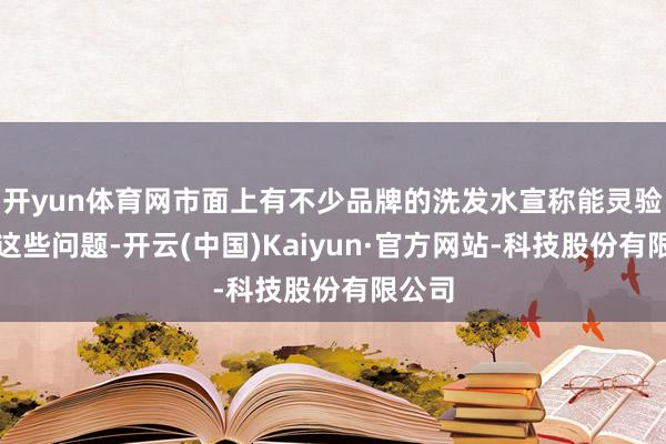 开yun体育网市面上有不少品牌的洗发水宣称能灵验经管这些问题-开云(中国)Kaiyun·官方网站-科技股份有限公司