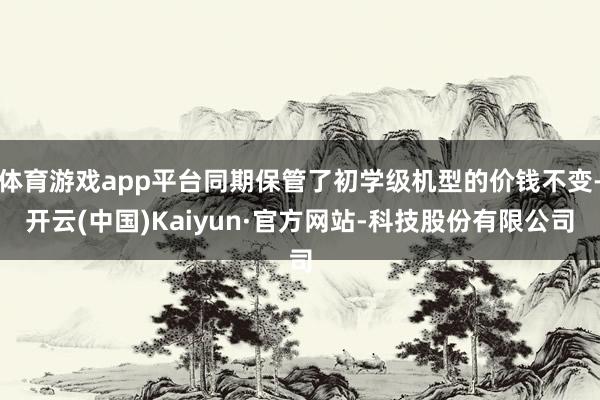 体育游戏app平台同期保管了初学级机型的价钱不变-开云(中国)Kaiyun·官方网站-科技股份有限公司