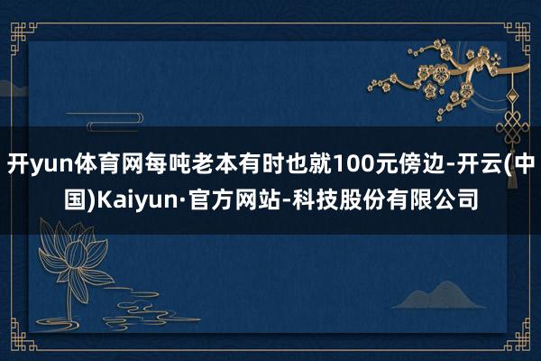 开yun体育网每吨老本有时也就100元傍边-开云(中国)Kaiyun·官方网站-科技股份有限公司