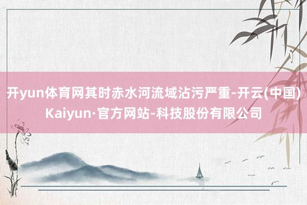 开yun体育网其时赤水河流域沾污严重-开云(中国)Kaiyun·官方网站-科技股份有限公司