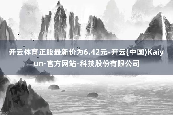 开云体育正股最新价为6.42元-开云(中国)Kaiyun·官方网站-科技股份有限公司