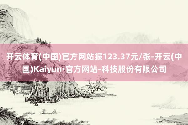 开云体育(中国)官方网站报123.37元/张-开云(中国)Kaiyun·官方网站-科技股份有限公司