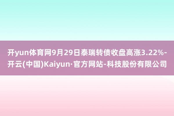 开yun体育网9月29日泰瑞转债收盘高涨3.22%-开云(中国)Kaiyun·官方网站-科技股份有限公司