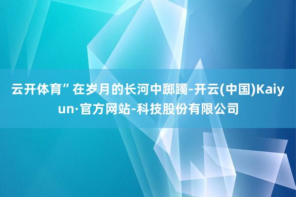 云开体育”在岁月的长河中踯躅-开云(中国)Kaiyun·官方网站-科技股份有限公司