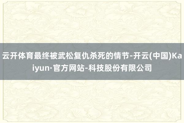云开体育最终被武松复仇杀死的情节-开云(中国)Kaiyun·官方网站-科技股份有限公司