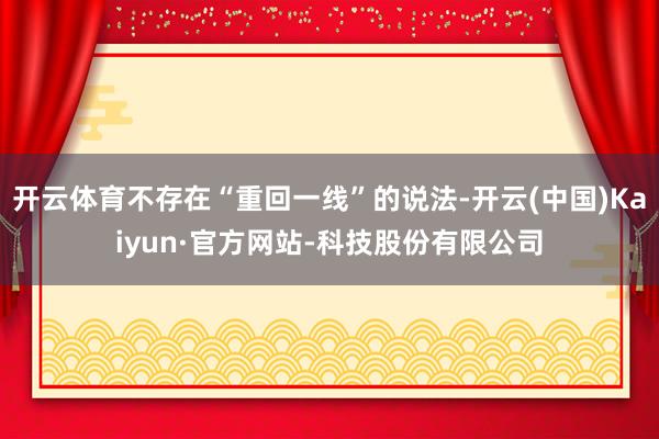 开云体育不存在“重回一线”的说法-开云(中国)Kaiyun·官方网站-科技股份有限公司