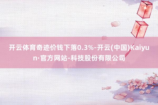 开云体育奇迹价钱下落0.3%-开云(中国)Kaiyun·官方网站-科技股份有限公司