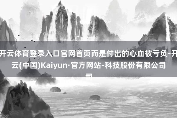开云体育登录入口官网首页而是付出的心血被亏负-开云(中国)Kaiyun·官方网站-科技股份有限公司