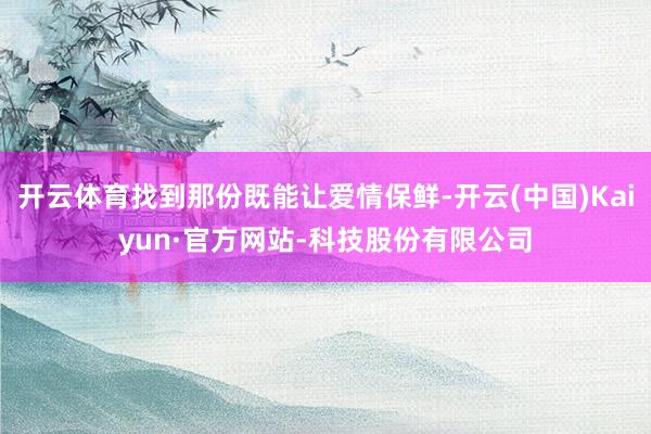 开云体育找到那份既能让爱情保鲜-开云(中国)Kaiyun·官方网站-科技股份有限公司