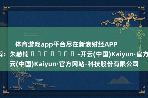 体育游戏app平台尽在新浪财经APP            						牵累裁剪：朱赫楠 							-开云(中国)Kaiyun·官方网站-科技股份有限公司