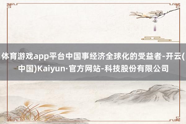 体育游戏app平台中国事经济全球化的受益者-开云(中国)Kaiyun·官方网站-科技股份有限公司