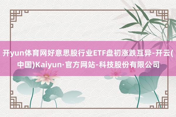 开yun体育网好意思股行业ETF盘初涨跌互异-开云(中国)Kaiyun·官方网站-科技股份有限公司