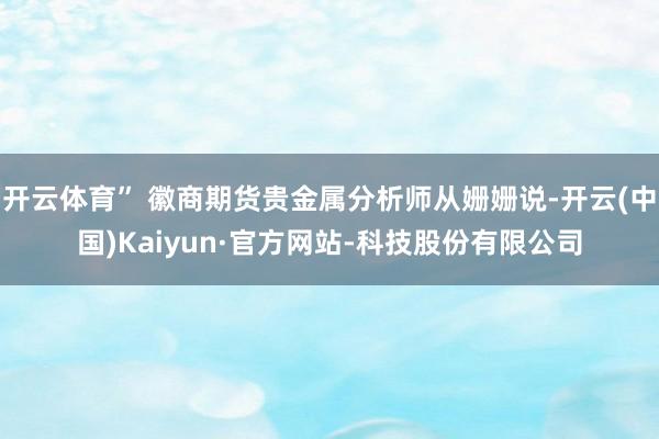 开云体育” 徽商期货贵金属分析师从姗姗说-开云(中国)Kaiyun·官方网站-科技股份有限公司