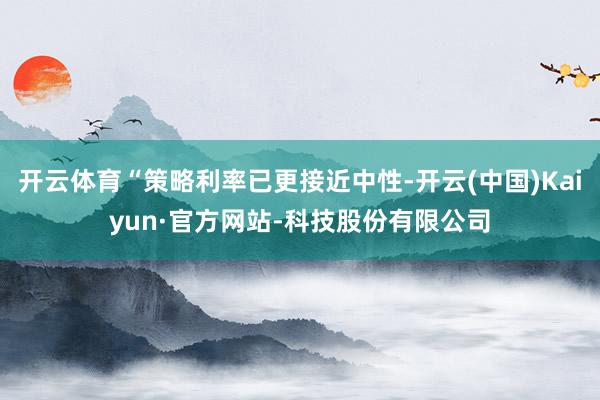 开云体育“策略利率已更接近中性-开云(中国)Kaiyun·官方网站-科技股份有限公司