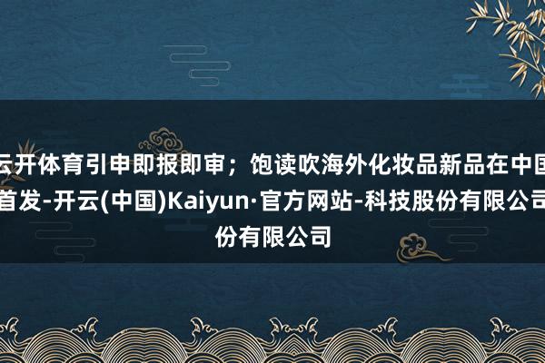 云开体育引申即报即审；饱读吹海外化妆品新品在中国首发-开云(中国)Kaiyun·官方网站-科技股份有限公司