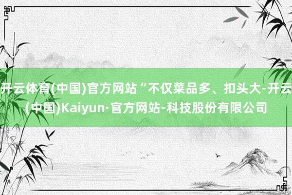 开云体育(中国)官方网站“不仅菜品多、扣头大-开云(中国)Kaiyun·官方网站-科技股份有限公司