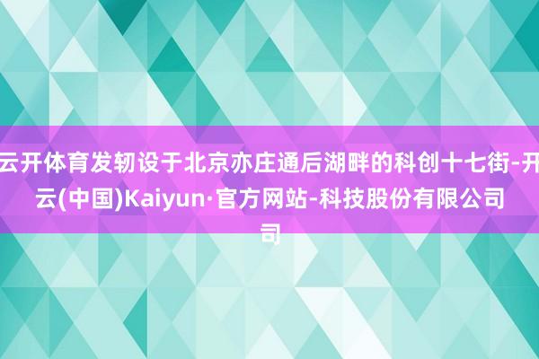 云开体育发轫设于北京亦庄通后湖畔的科创十七街-开云(中国)Kaiyun·官方网站-科技股份有限公司