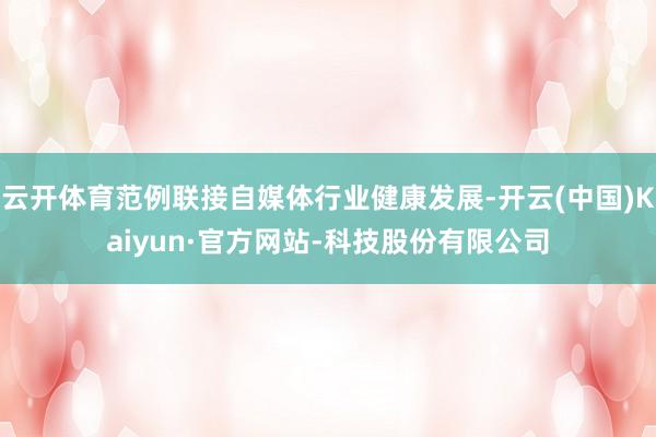 云开体育范例联接自媒体行业健康发展-开云(中国)Kaiyun·官方网站-科技股份有限公司